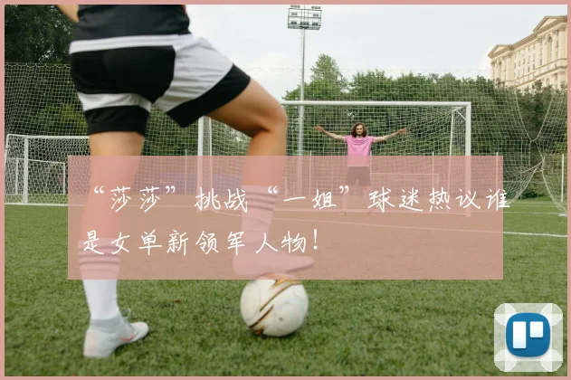 “莎莎”挑战“一姐”球迷热议谁是女单新领军人物！