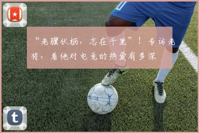 “老骥伏枥，志在千里”！专访老将，看他对电竞的热爱有多深