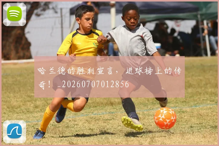 哈兰德的胜利宣言，进球榜上的传奇！_20260707012856