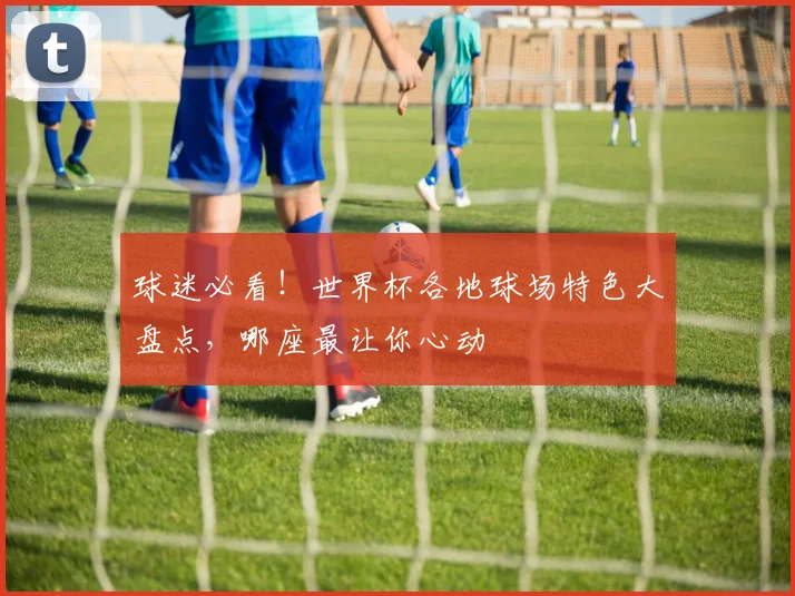 球迷必看！世界杯各地球场特色大盘点，哪座最让你心动