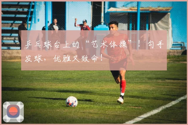 乒乓球台上的“艺术体操”！勾手发球，优雅又致命！