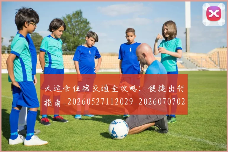 大运会住宿交通全攻略：便捷出行指南_20260527112029_20260707021327