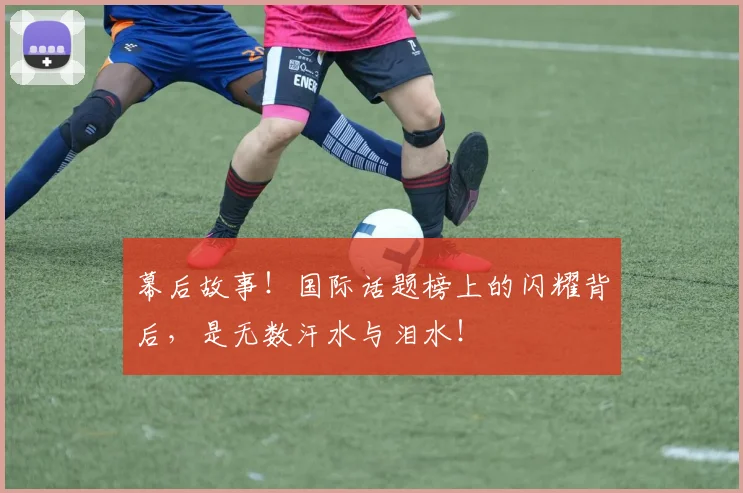 幕后故事！国际话题榜上的闪耀背后，是无数汗水与泪水！