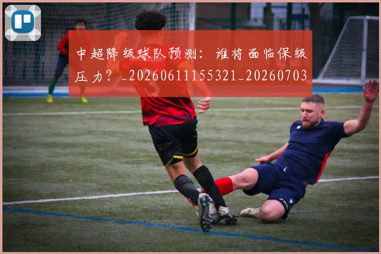 中超降级球队预测：谁将面临保级压力？_20260611155321_20260703211928