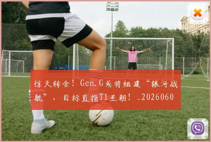 惊天转会！Gen.G或将组建“银河战舰”，目标直指T1王朝！_20260605144210