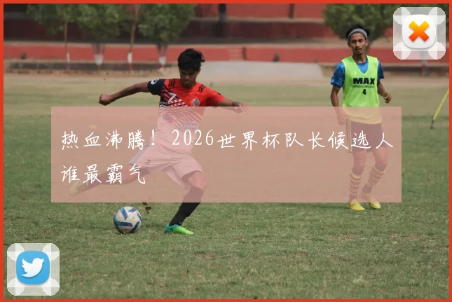 热血沸腾！2026世界杯队长候选人谁最霸气