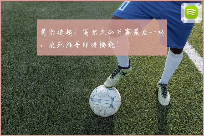 悬念迭起！高尔夫公开赛最后一轮，鹿死谁手即将揭晓！