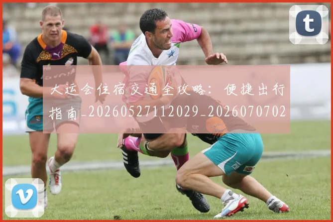 大运会住宿交通全攻略：便捷出行指南_20260527112029_20260707021327