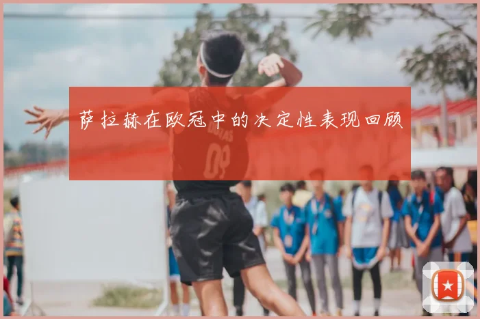 萨拉赫在欧冠中的决定性表现回顾