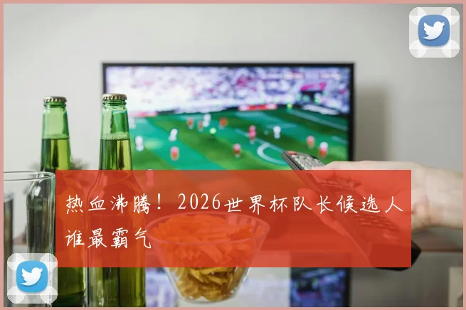 热血沸腾！2026世界杯队长候选人谁最霸气