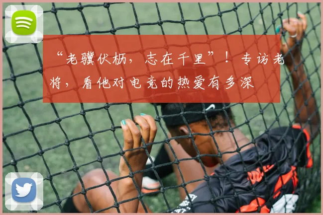 “老骥伏枥，志在千里”！专访老将，看他对电竞的热爱有多深