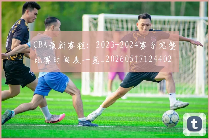 CBA最新赛程：2023-2024赛季完整比赛时间表一览_20260517124402