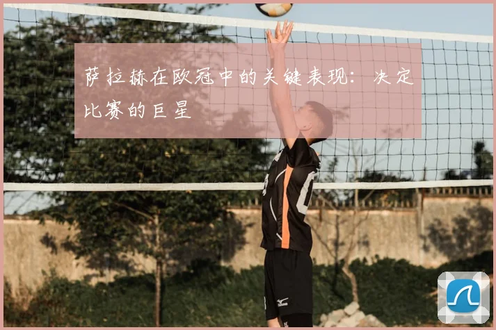 萨拉赫在欧冠中的关键表现：决定比赛的巨星