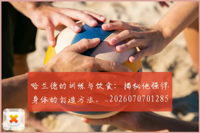 哈兰德的训练与饮食：揭秘他强悍身体的打造方法。_20260707012856