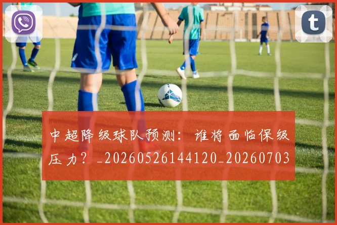 中超降级球队预测：谁将面临保级压力？_20260526144120_20260703211927