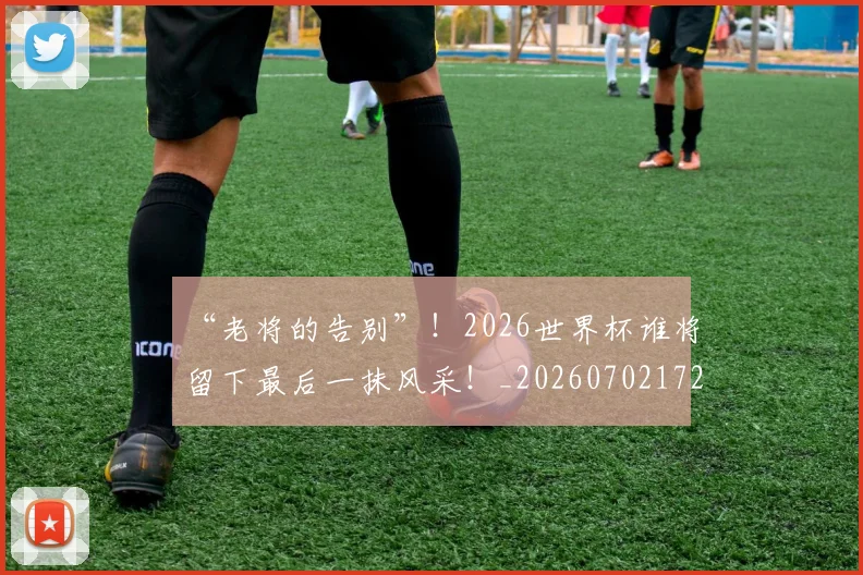 “老将的告别”!2026世界杯谁将留下最后一抹风采!_20260702172931