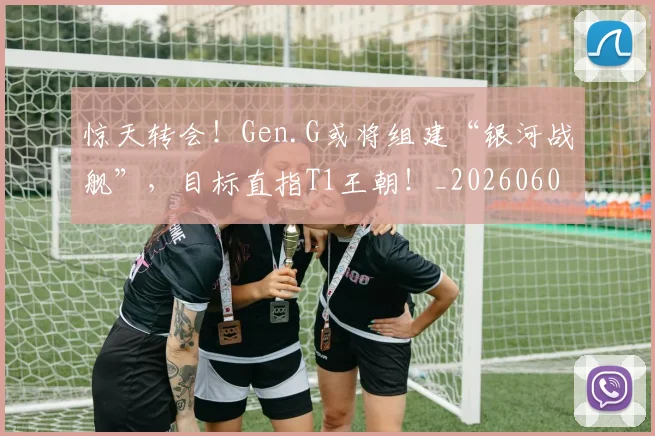 惊天转会！Gen.G或将组建“银河战舰”，目标直指T1王朝！_20260605144210