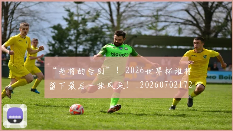 “老将的告别”！2026世界杯谁将留下最后一抹风采！_20260702172931