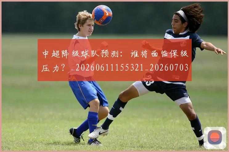 中超降级球队预测：谁将面临保级压力？_20260611155321_20260703211928