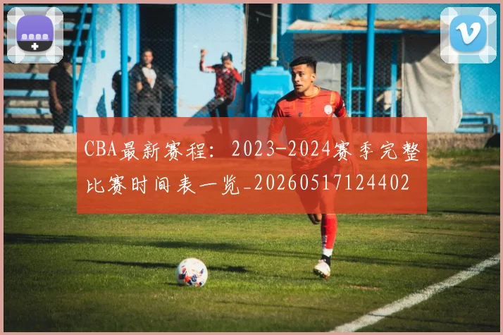 CBA最新赛程:2023-2024赛季完整比赛时间表一览_20260517124402
