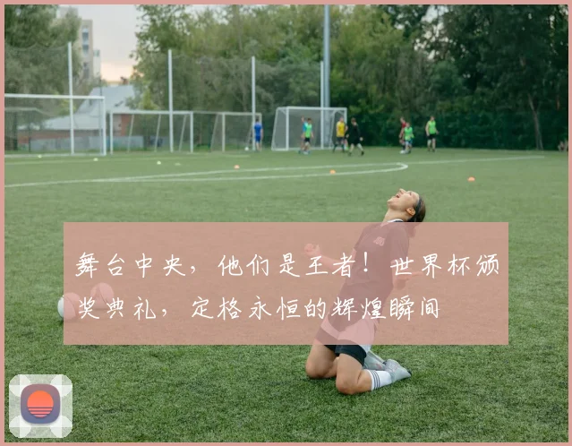 舞台中央，他们是王者！世界杯颁奖典礼，定格永恒的辉煌瞬间